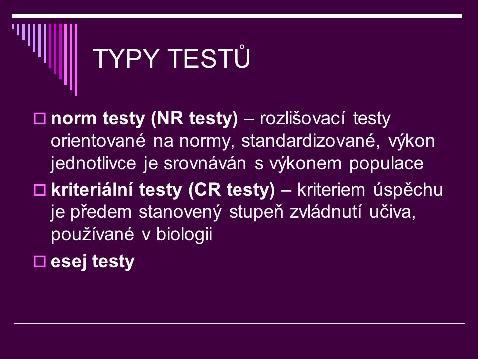 TYPY TESTŮ  norm testy (NR testy) – rozlišovací testy orientované na normy, standardizované, výkon jednotlivce je srovnáván s výkonem populace  kriteriální testy (CR testy) – kriteriem úspěchu je předem stanovený stupeň zvládnutí učiva, používané v biologii  esej testy