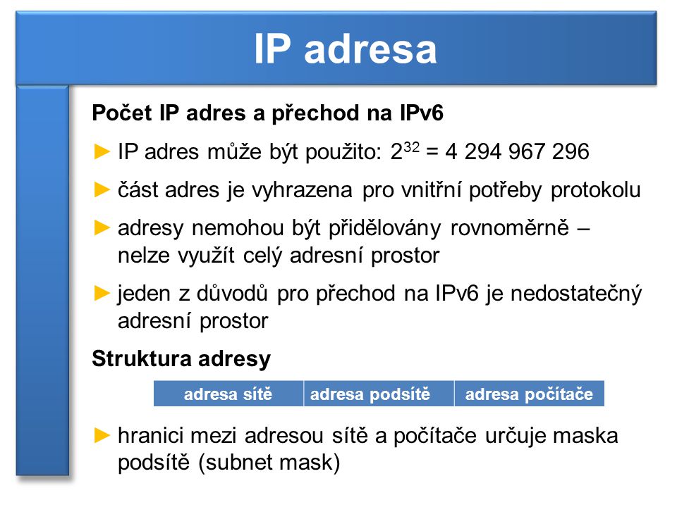 Počet IP adres a přechod na IPv6 ►IP adres může být použito: 2 32 = ►část adres je vyhrazena pro vnitřní potřeby protokolu ►adresy nemohou být přidělovány rovnoměrně – nelze využít celý adresní prostor ►jeden z důvodů pro přechod na IPv6 je nedostatečný adresní prostor Struktura adresy ►hranici mezi adresou sítě a počítače určuje maska podsítě (subnet mask) IP adresa adresa sítěadresa podsítěadresa počítače