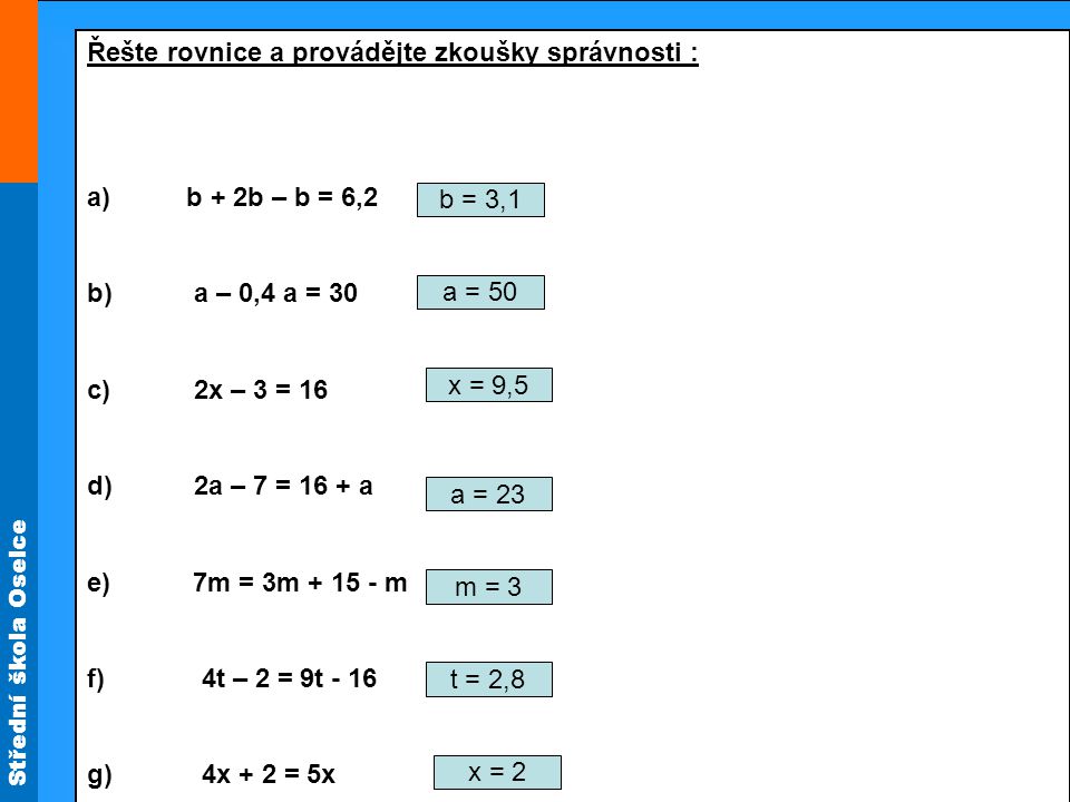 Střední škola Oselce Řešte rovnice a provádějte zkoušky správnosti : a) b + 2b – b = 6,2 b) a – 0,4 a = 30 c) 2x – 3 = 16 d) 2a – 7 = 16 + a e) 7m = 3m m f) 4t – 2 = 9t - 16 g) 4x + 2 = 5x b = 3,1 a = 50 x = 9,5 a = 23 m = 3 t = 2,8 x = 2