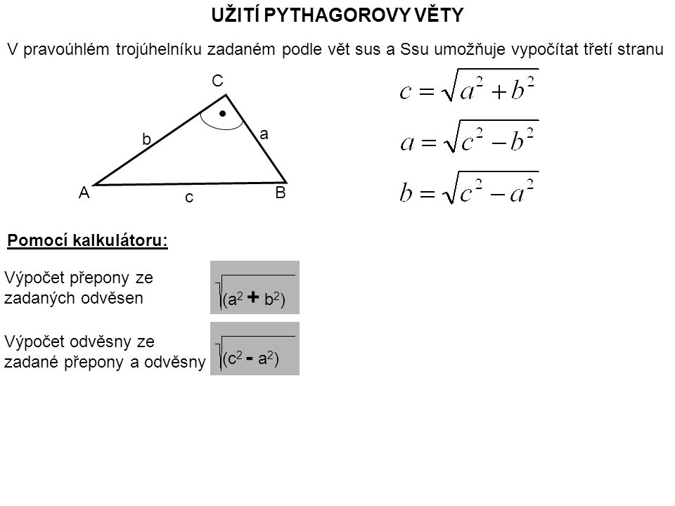UŽITÍ PYTHAGOROVY VĚTY V pravoúhlém trojúhelníku zadaném podle vět sus a Ssu umožňuje vypočítat třetí stranu AB C c b a Pomocí kalkulátoru: Výpočet přepony ze zadaných odvěsen (a 2 + b 2 ) Výpočet odvěsny ze zadané přepony a odvěsny (c 2 - a 2 )