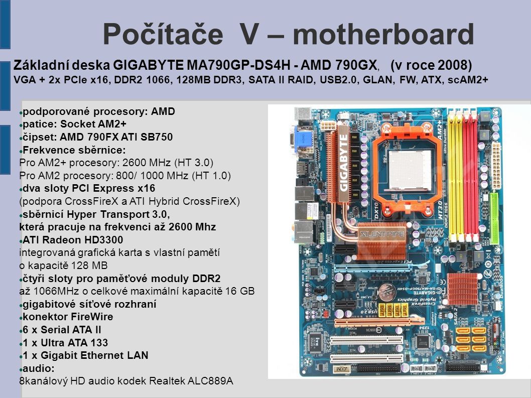 Počítače V – motherboard podporované procesory: AMD patice: Socket AM2+ čipset: AMD 790FX ATI SB750 Frekvence sběrnice: Pro AM2+ procesory: 2600 MHz (HT 3.0) Pro AM2 procesory: 800/ 1000 MHz (HT 1.0) dva sloty PCI Express x16 (podpora CrossFireX a ATI Hybrid CrossFireX) sběrnicí Hyper Transport 3.0, která pracuje na frekvenci až 2600 Mhz ATI Radeon HD3300 integrovaná grafická karta s vlastní pamětí o kapacitě 128 MB čtyři sloty pro paměťové moduly DDR2 až 1066MHz o celkové maximální kapacitě 16 GB gigabitové síťové rozhraní konektor FireWire 6 x Serial ATA II 1 x Ultra ATA x Gigabit Ethernet LAN audio: 8kanálový HD audio kodek Realtek ALC889A Základní deska GIGABYTE MA790GP-DS4H - AMD 790GX, (v roce 2008) VGA + 2x PCIe x16, DDR2 1066, 128MB DDR3, SATA II RAID, USB2.0, GLAN, FW, ATX, scAM2+