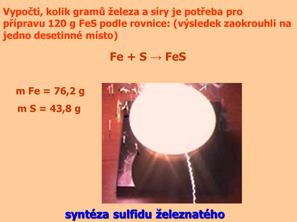 Vypočti, kolik gramů železa a síry je potřeba pro přípravu 120 g FeS podle rovnice: (výsledek zaokrouhli na jedno desetinné místo) Fe + S → FeS m Fe = 76,2 g m S = 43,8 g syntéza sulfidu železnatého