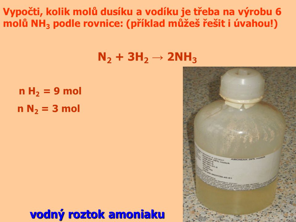 Vypočti, kolik molů dusíku a vodíku je třeba na výrobu 6 molů NH 3 podle rovnice: (příklad můžeš řešit i úvahou!) N 2 + 3H 2 → 2NH 3 n H 2 = 9 mol n N 2 = 3 mol vodný roztok amoniaku