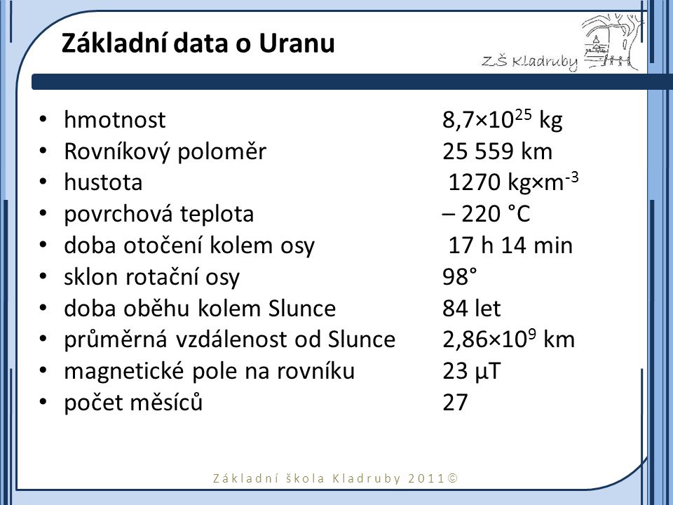 Základní škola Kladruby 2011  Základní data o Uranu hmotnost8,7×10 25 kg Rovníkový poloměr km hustota 1270 kg×m -3 povrchová teplota – 220 °C doba otočení kolem osy 17 h 14 min sklon rotační osy 98° doba oběhu kolem Slunce84 let průměrná vzdálenost od Slunce2,86×10 9 km magnetické pole na rovníku23 μT počet měsíců27