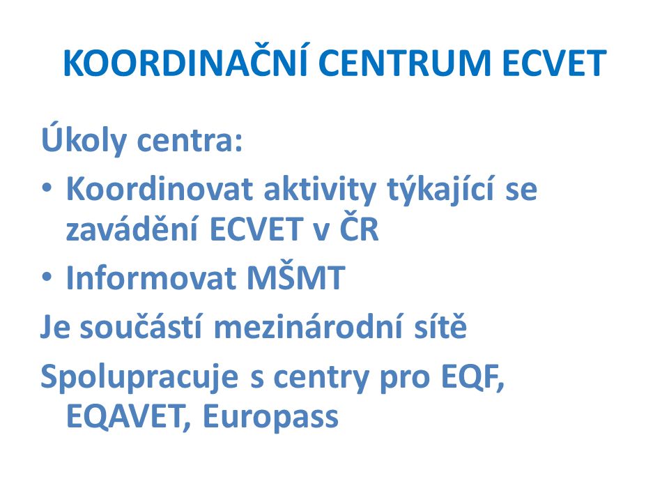 KOORDINAČNÍ CENTRUM ECVET Úkoly centra: Koordinovat aktivity týkající se zavádění ECVET v ČR Informovat MŠMT Je součástí mezinárodní sítě Spolupracuje s centry pro EQF, EQAVET, Europass
