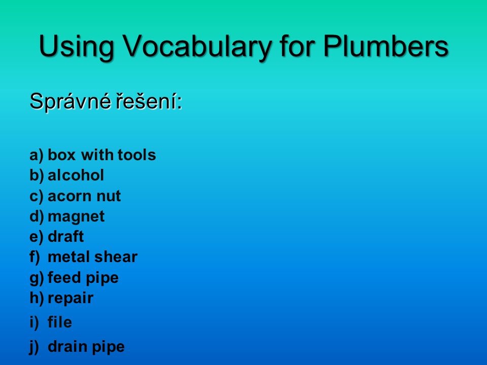 Using Vocabulary for Plumbers Správné řešení: a)box with tools b)alcohol c)acorn nut d)magnet e)draft f)metal shear g)feed pipe h)repair i)file j)drain pipe