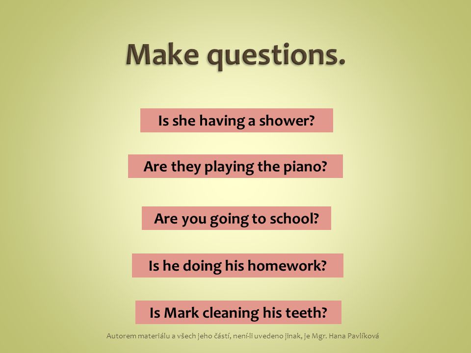 she shower is having a the they playing are piano school are to going you his doing is homework he cleaning Mark his is teeth Is she having a shower.