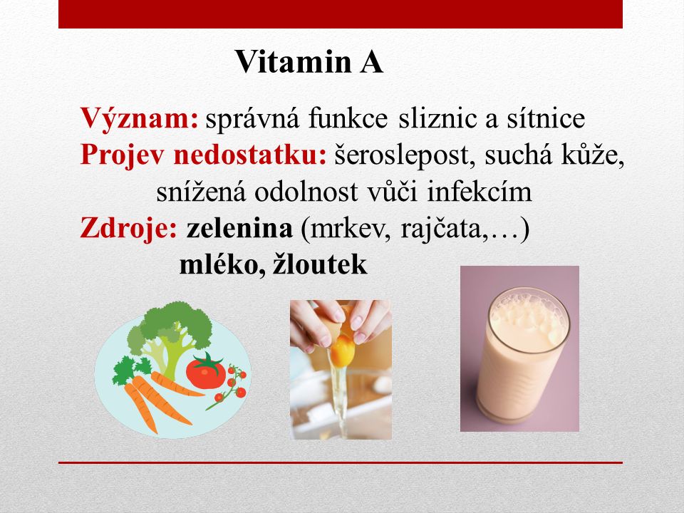 Vitamin A Význam: správná funkce sliznic a sítnice Projev nedostatku: šeroslepost, suchá kůže, snížená odolnost vůči infekcím Zdroje: zelenina (mrkev, rajčata,…) mléko, žloutek