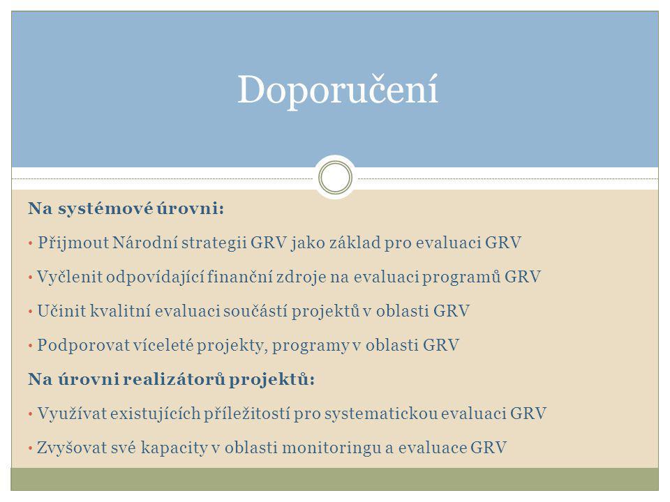Na systémové úrovni: • Přijmout Národní strategii GRV jako základ pro evaluaci GRV • Vyčlenit odpovídající finanční zdroje na evaluaci programů GRV • Učinit kvalitní evaluaci součástí projektů v oblasti GRV • Podporovat víceleté projekty, programy v oblasti GRV Na úrovni realizátorů projektů: • Využívat existujících příležitostí pro systematickou evaluaci GRV • Zvyšovat své kapacity v oblasti monitoringu a evaluace GRV Doporučení