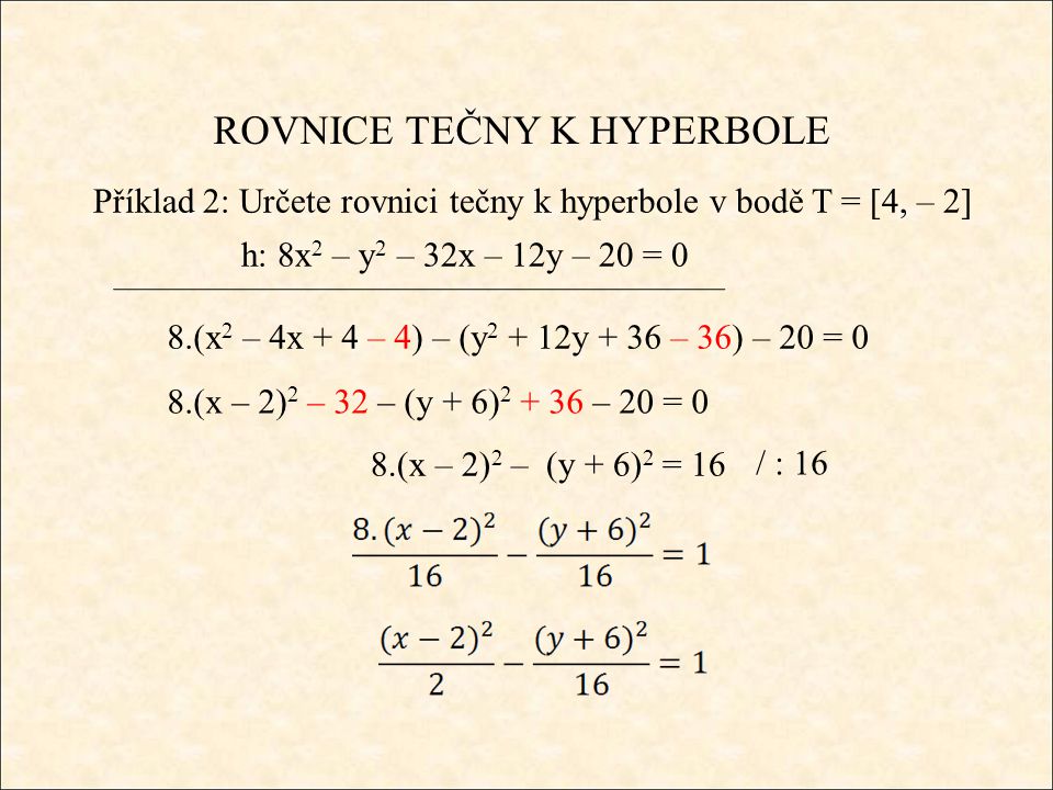 ROVNICE TEČNY K HYPERBOLE Příklad 2: Určete rovnici tečny k hyperbole v bodě T = [4, – 2] h: 8x 2 – y 2 – 32x – 12y – 20 = 0 8.(x 2 – 4x + 4 – 4) – (y y + 36 – 36) – 20 = 0 8.(x – 2) 2 – 32 – (y + 6) – 20 = 0 8.(x – 2) 2 – (y + 6) 2 = 16 / : 16