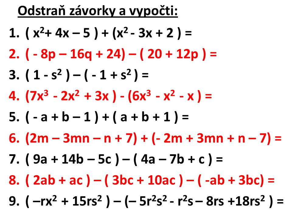 Odstraň závorky a vypočti: 1.( x 2 + 4x – 5 ) + (x 2 - 3x + 2 ) = 2.( - 8p – 16q + 24) – ( p ) = 3.( 1 - s 2 ) – ( s 2 ) = 4.(7x 3 - 2x 2 + 3x ) - (6x 3 - x 2 - x ) = 5.( - a + b – 1 ) + ( a + b + 1 ) = 6.(2m – 3mn – n + 7) + (- 2m + 3mn + n – 7) = 7.( 9a + 14b – 5c ) – ( 4a – 7b + c ) = 8.( 2ab + ac ) – ( 3bc + 10ac ) – ( -ab + 3bc) = 9.( –rx rs 2 ) – (– 5r 2 s 2 - r 2 s – 8rs +18rs 2 ) =
