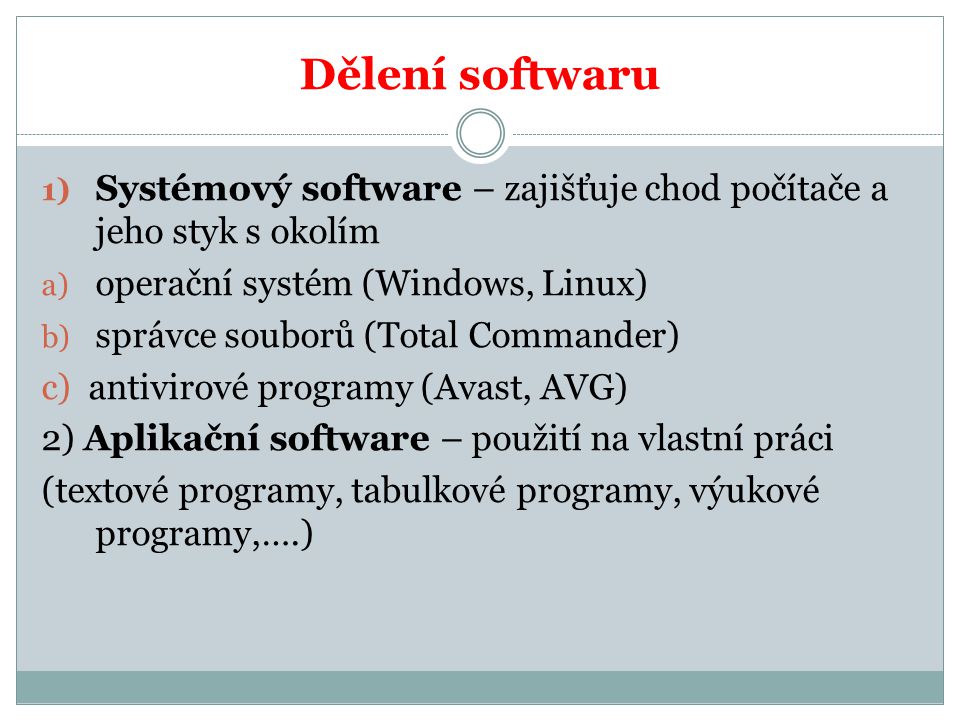 Dělení softwaru 1) Systémový software – zajišťuje chod počítače a jeho styk s okolím a) operační systém (Windows, Linux) b) správce souborů (Total Commander) c) antivirové programy (Avast, AVG) 2) Aplikační software – použití na vlastní práci (textové programy, tabulkové programy, výukové programy,….)