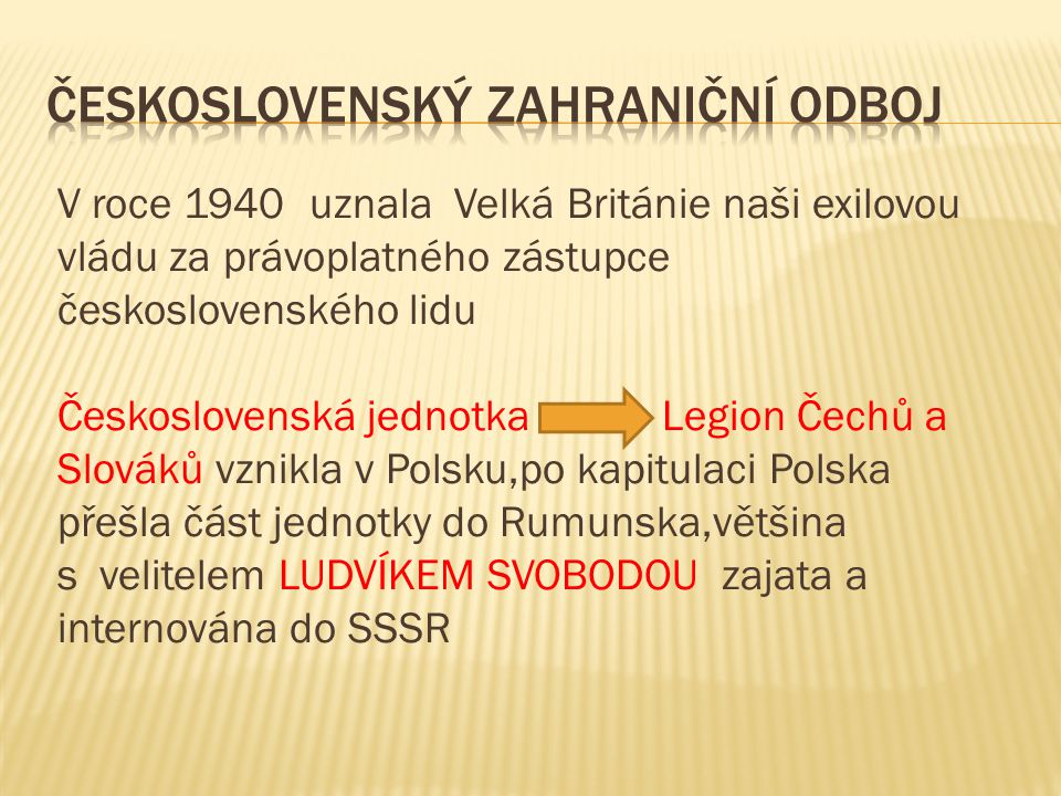 V roce 1940 uznala Velká Británie naši exilovou vládu za právoplatného zástupce československého lidu Československá jednotka Legion Čechů a Slováků vznikla v Polsku,po kapitulaci Polska přešla část jednotky do Rumunska,většina s velitelem LUDVÍKEM SVOBODOU zajata a internována do SSSR