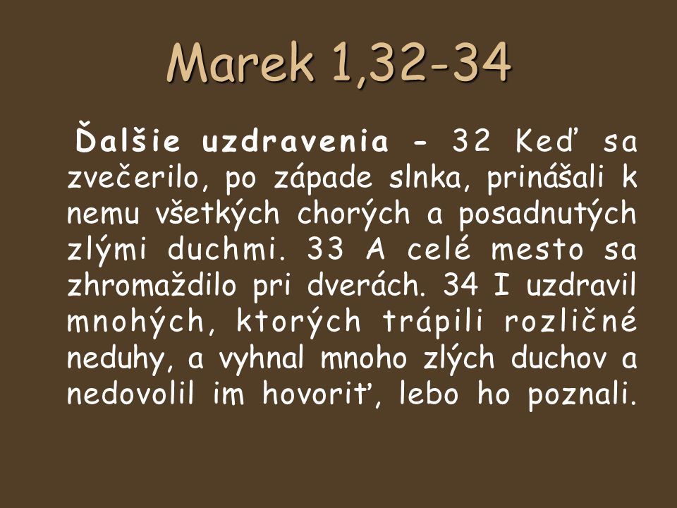 Marek 1,32-34 Ďalšie uzdravenia - 32 Keď sa zvečerilo, po západe slnka, prinášali k nemu všetkých chorých a posadnutých zlými duchmi.