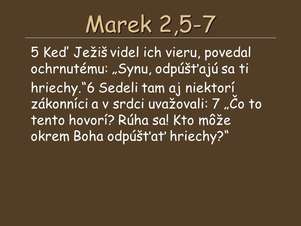 Marek 2,5-7 5 Keď Ježiš videl ich vieru, povedal ochrnutému: „Synu, odpúšťajú sa ti hriechy. 6 Sedeli tam aj niektorí zákonníci a v srdci uvažovali: 7 „Čo to tento hovorí.