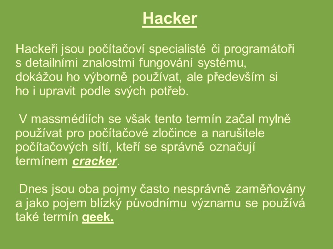 Hacker Hackeři jsou počítačoví specialisté či programátoři s detailními znalostmi fungování systému, dokážou ho výborně používat, ale především si ho i upravit podle svých potřeb.