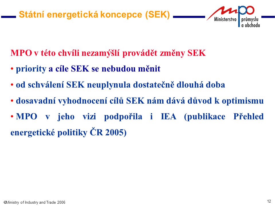 12  Ministry of Industry and Trade 2006 MPO v této chvíli nezamýšlí provádět změny SEK priority a cíle SEK se nebudou měnit od schválení SEK neuplynula dostatečně dlouhá doba dosavadní vyhodnocení cílů SEK nám dává důvod k optimismu MPO v jeho vizi podpořila i IEA (publikace Přehled energetické politiky ČR 2005) Státní energetická koncepce (SEK)