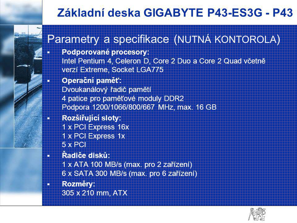 Základní deska GIGABYTE P43-ES3G - P43 Parametry a specifikace ( NUTNÁ KONTOROLA )  Podporované procesory: Intel Pentium 4, Celeron D, Core 2 Duo a Core 2 Quad včetně verzí Extreme, Socket LGA775  Operační paměť: Dvoukanálový řadič pamětí 4 patice pro paměťové moduly DDR2 Podpora 1200/1066/800/667 MHz, max.