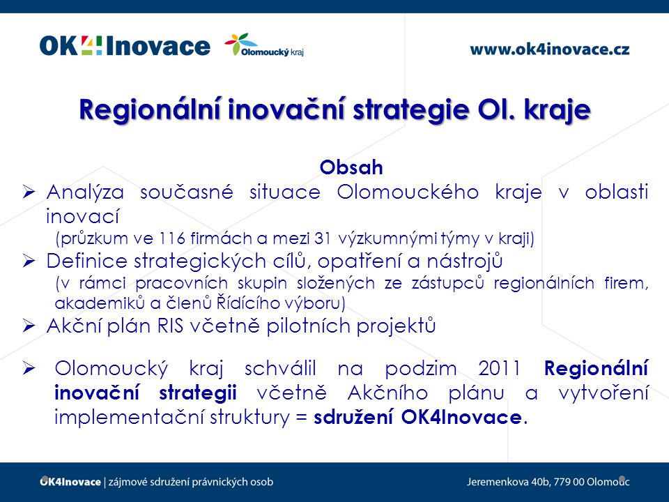 Obsah  Analýza současné situace Olomouckého kraje v oblasti inovací (průzkum ve 116 firmách a mezi 31 výzkumnými týmy v kraji)  Definice strategických cílů, opatření a nástrojů (v rámci pracovních skupin složených ze zástupců regionálních firem, akademiků a členů Řídícího výboru)  Akční plán RIS včetně pilotních projektů  Olomoucký kraj schválil na podzim 2011 Regionální inovační strategii včetně Akčního plánu a vytvoření implementační struktury = sdružení OK4Inovace.
