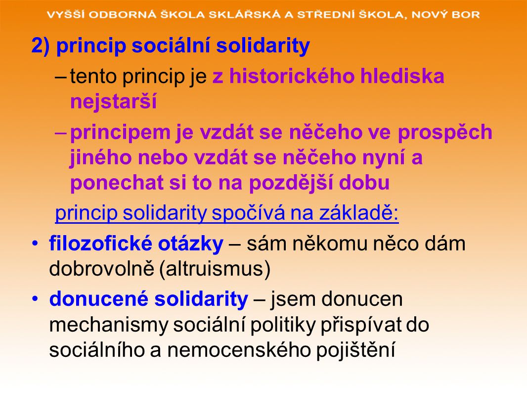 2) princip sociální solidarity –tento princip je z historického hlediska nejstarší –principem je vzdát se něčeho ve prospěch jiného nebo vzdát se něčeho nyní a ponechat si to na pozdější dobu princip solidarity spočívá na základě: filozofické otázky – sám někomu něco dám dobrovolně (altruismus) donucené solidarity – jsem donucen mechanismy sociální politiky přispívat do sociálního a nemocenského pojištění