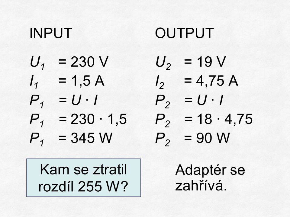 INPUT U 1 = 230 V I 1 = 1,5 A P 1 = U ∙ I P 1 = 230 ∙ 1,5 P 1 = 345 W OUTPUT U 2 = 19 V I 2 = 4,75 A P 2 = U ∙ I P 2 = 18 ∙ 4,75 P 2 = 90 W Kam se ztratil rozdíl 255 W.