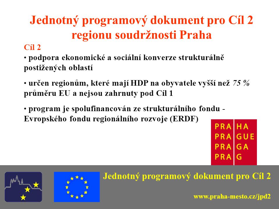 Jednotný programový dokument pro Cíl 2 regionu soudržnosti Praha Cíl 2 podpora ekonomické a sociální konverze strukturálně postižených oblastí určen regionům, které mají HDP na obyvatele vyšší než 75 % průměru EU a nejsou zahrnuty pod Cíl 1 program je spolufinancován ze strukturálního fondu - Evropského fondu regionálního rozvoje (ERDF) Jednotný programový dokument pro Cíl 2