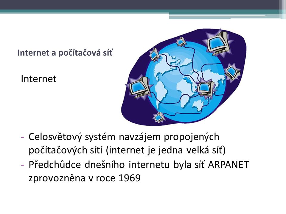 Internet -Celosvětový systém navzájem propojených počítačových sítí (internet je jedna velká síť) -Předchůdce dnešního internetu byla síť ARPANET zprovozněna v roce 1969
