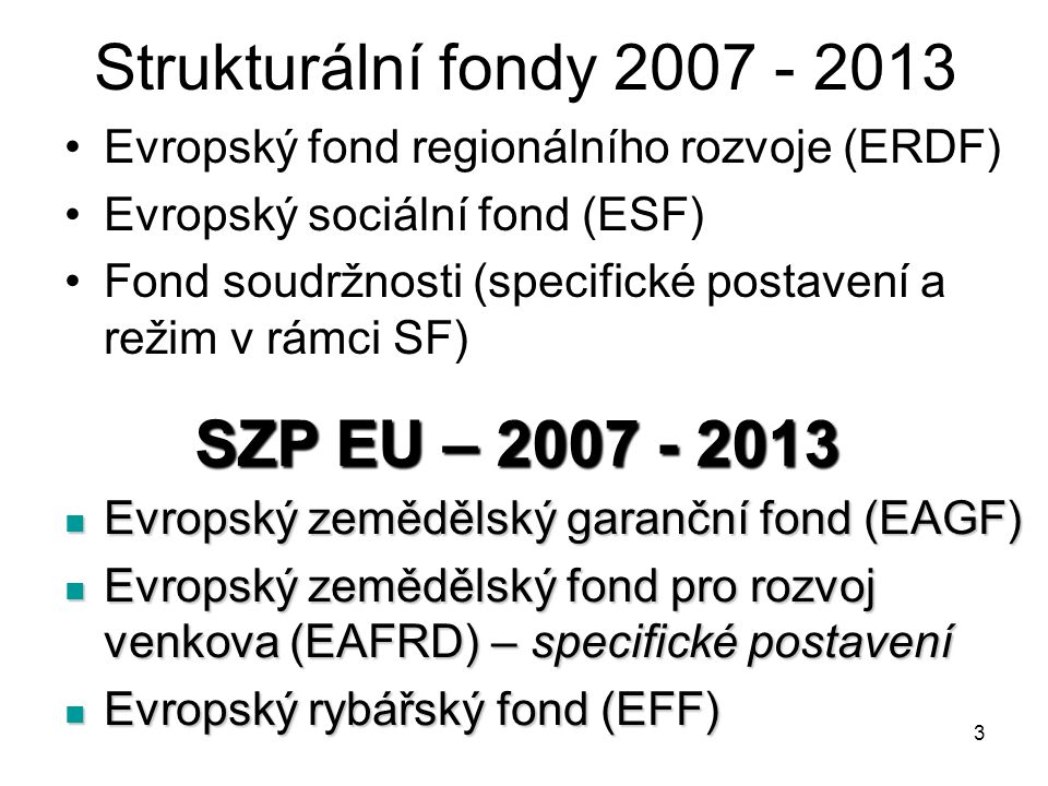 3 Strukturální fondy Evropský fond regionálního rozvoje (ERDF) Evropský sociální fond (ESF) Fond soudržnosti (specifické postavení a režim v rámci SF) SZP EU – Evropský zemědělský garanční fond (EAGF) Evropský zemědělský garanční fond (EAGF) Evropský zemědělský fond pro rozvoj venkova (EAFRD) – specifické postavení Evropský zemědělský fond pro rozvoj venkova (EAFRD) – specifické postavení Evropský rybářský fond (EFF) Evropský rybářský fond (EFF)