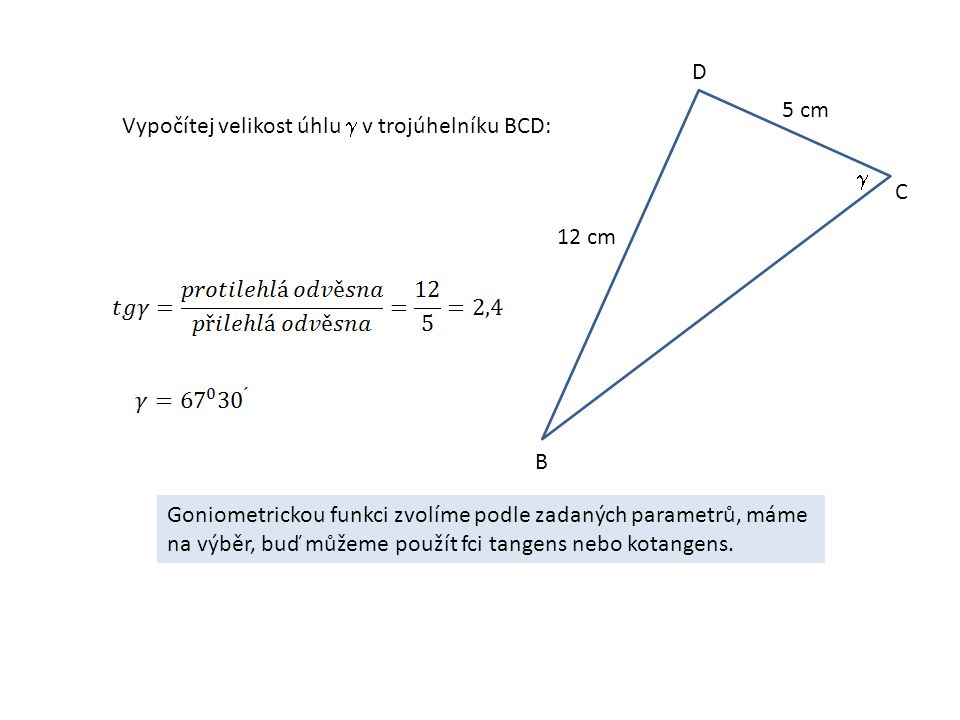 Vypočítej velikost úhlu  v trojúhelníku BCD: B C D 12 cm 5 cm  Goniometrickou funkci zvolíme podle zadaných parametrů, máme na výběr, buď můžeme použít fci tangens nebo kotangens.
