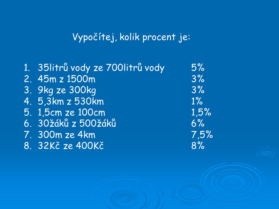 Vypočítej, kolik procent je: 1.35litrů vody ze 700litrů vody5% 2.45m z 1500m3% 3.9kg ze 300kg3% 4.5,3km z 530km1% 5.1,5cm ze 100cm1,5% 6.30žáků z 500žáků6% 7.300m ze 4km7,5% 8.32Kč ze 400Kč8%