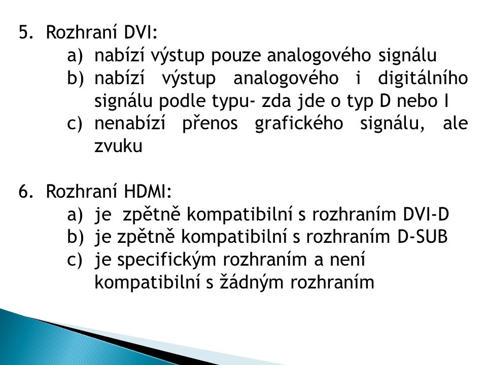5.Rozhraní DVI: a)nabízí výstup pouze analogového signálu b)nabízí výstup analogového i digitálního signálu podle typu- zda jde o typ D nebo I c)nenabízí přenos grafického signálu, ale zvuku 6.Rozhraní HDMI: a)je zpětně kompatibilní s rozhraním DVI-D b)je zpětně kompatibilní s rozhraním D-SUB c)je specifickým rozhraním a není kompatibilní s žádným rozhraním