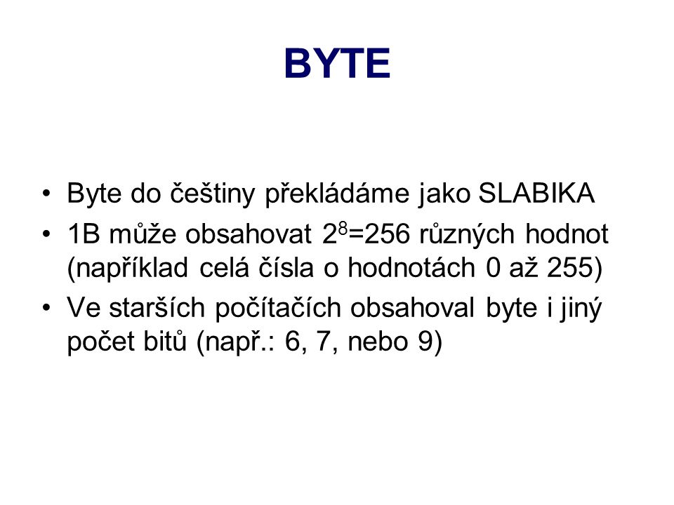 BYTE Byte do češtiny překládáme jako SLABIKA 1B může obsahovat 2 8 =256 různých hodnot (například celá čísla o hodnotách 0 až 255) Ve starších počítačích obsahoval byte i jiný počet bitů (např.: 6, 7, nebo 9)