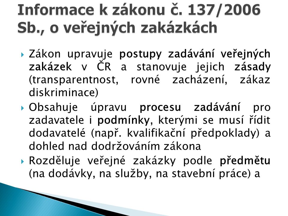  Zákon upravuje postupy zadávání veřejných zakázek v ČR a stanovuje jejich zásady (transparentnost, rovné zacházení, zákaz diskriminace)  Obsahuje úpravu procesu zadávání pro zadavatele i podmínky, kterými se musí řídit dodavatelé (např.