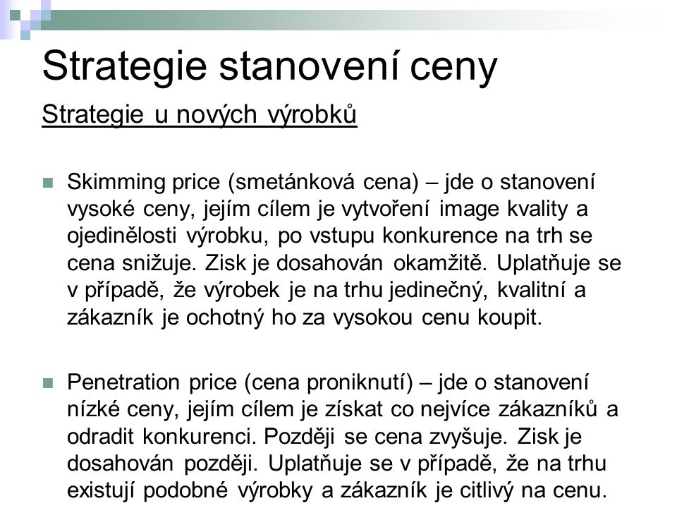 Strategie stanovení ceny Strategie u nových výrobků Skimming price (smetánková cena) – jde o stanovení vysoké ceny, jejím cílem je vytvoření image kvality a ojedinělosti výrobku, po vstupu konkurence na trh se cena snižuje.