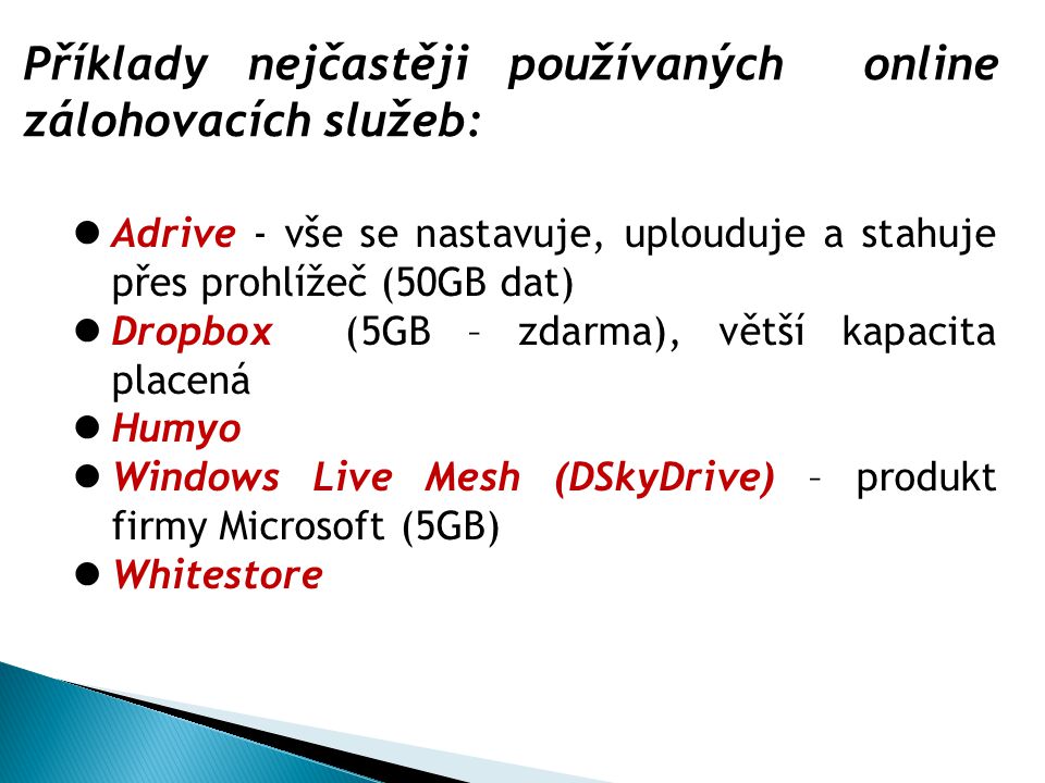 Příklady nejčastěji používaných online zálohovacích služeb: Adrive - vše se nastavuje, uplouduje a stahuje přes prohlížeč (50GB dat) Dropbox (5GB – zdarma), větší kapacita placená Humyo Windows Live Mesh (DSkyDrive) – produkt firmy Microsoft (5GB) Whitestore