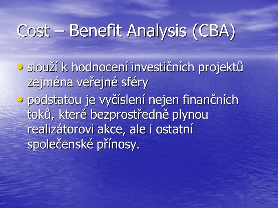 Cost – Benefit Analysis (CBA) slouží k hodnocení investičních projektů zejména veřejné sféry slouží k hodnocení investičních projektů zejména veřejné sféry podstatou je vyčíslení nejen finančních toků, které bezprostředně plynou realizátorovi akce, ale i ostatní společenské přínosy.