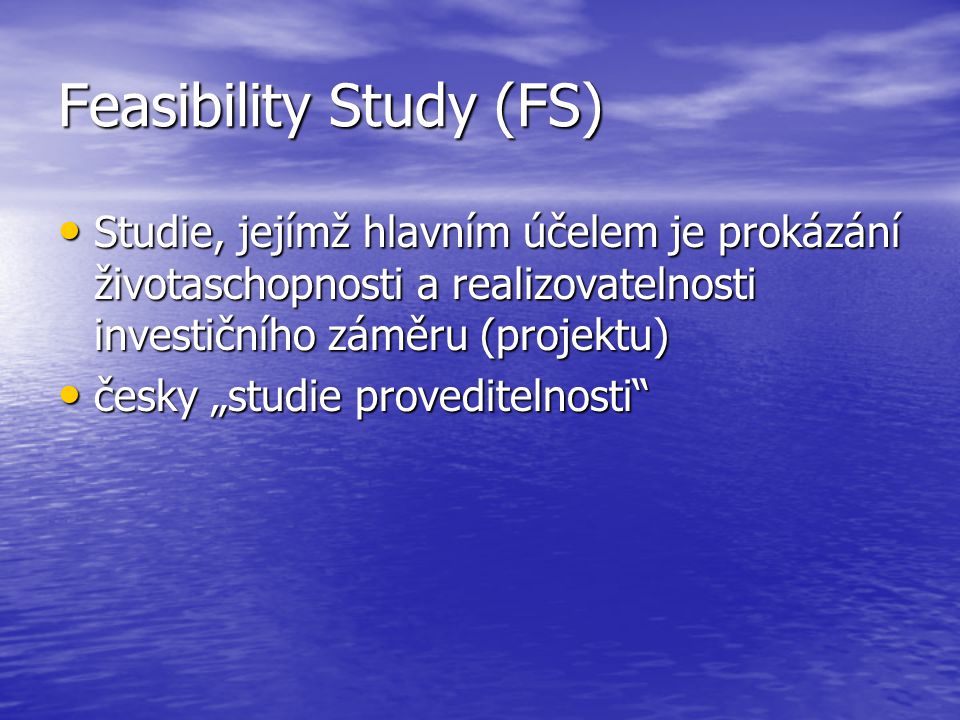 Feasibility Study (FS) Studie, jejímž hlavním účelem je prokázání životaschopnosti a realizovatelnosti investičního záměru (projektu) Studie, jejímž hlavním účelem je prokázání životaschopnosti a realizovatelnosti investičního záměru (projektu) česky „studie proveditelnosti česky „studie proveditelnosti
