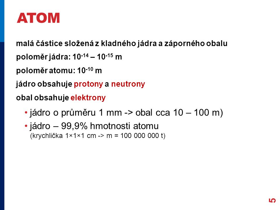 ATOM 5 malá částice složená z kladného jádra a záporného obalu poloměr jádra: – m poloměr atomu: m jádro obsahuje protony a neutrony obal obsahuje elektrony jádro o průměru 1 mm -> obal cca 10 – 100 m) jádro – 99,9% hmotnosti atomu (krychlička 1×1×1 cm -> m = t)