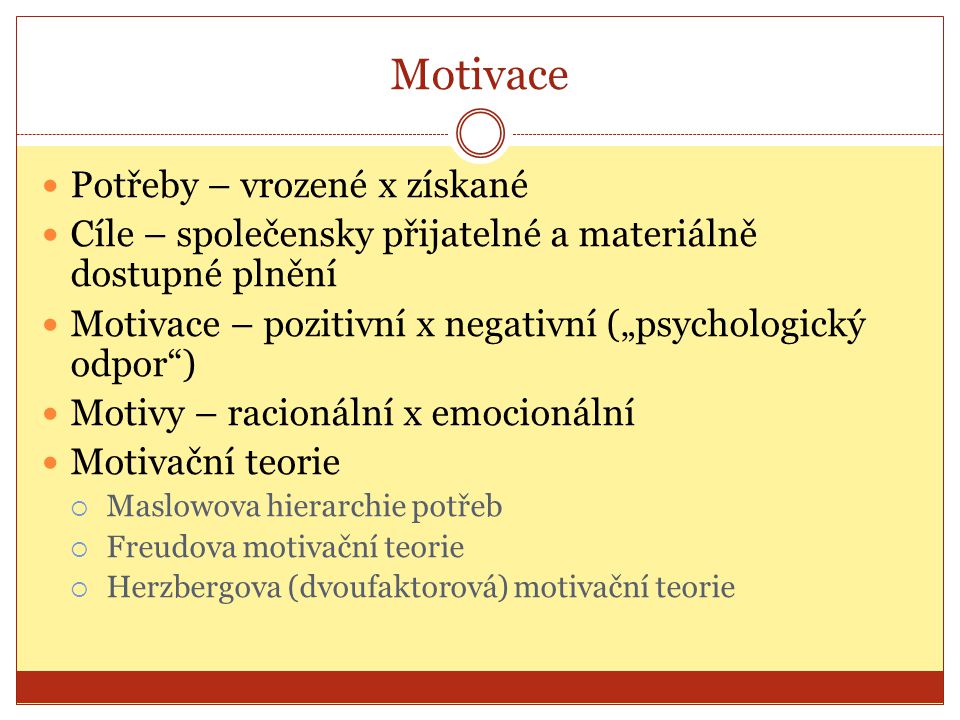 Motivace Potřeby – vrozené x získané Cíle – společensky přijatelné a materiálně dostupné plnění Motivace – pozitivní x negativní („psychologický odpor ) Motivy – racionální x emocionální Motivační teorie  Maslowova hierarchie potřeb  Freudova motivační teorie  Herzbergova (dvoufaktorová) motivační teorie