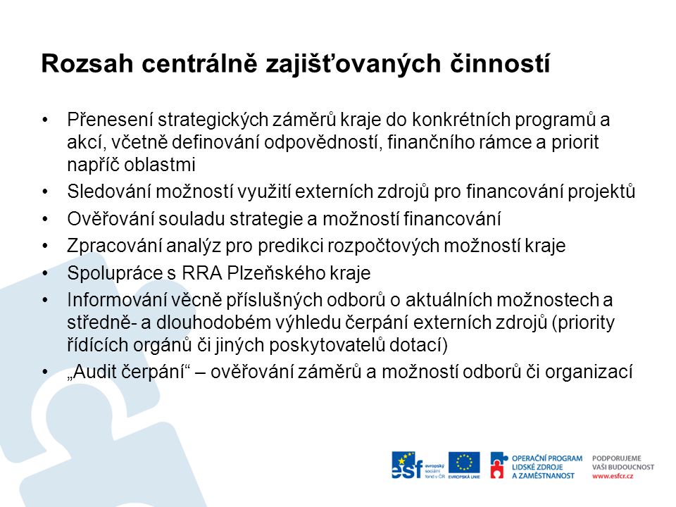 Rozsah centrálně zajišťovaných činností Přenesení strategických záměrů kraje do konkrétních programů a akcí, včetně definování odpovědností, finančního rámce a priorit napříč oblastmi Sledování možností využití externích zdrojů pro financování projektů Ověřování souladu strategie a možností financování Zpracování analýz pro predikci rozpočtových možností kraje Spolupráce s RRA Plzeňského kraje Informování věcně příslušných odborů o aktuálních možnostech a středně- a dlouhodobém výhledu čerpání externích zdrojů (priority řídících orgánů či jiných poskytovatelů dotací) „Audit čerpání – ověřování záměrů a možností odborů či organizací
