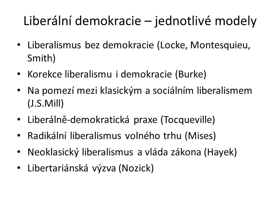 Liberální demokracie – jednotlivé modely Liberalismus bez demokracie (Locke, Montesquieu, Smith) Korekce liberalismu i demokracie (Burke) Na pomezí mezi klasickým a sociálním liberalismem (J.S.Mill) Liberálně-demokratická praxe (Tocqueville) Radikální liberalismus volného trhu (Mises) Neoklasický liberalismus a vláda zákona (Hayek) Libertariánská výzva (Nozick)