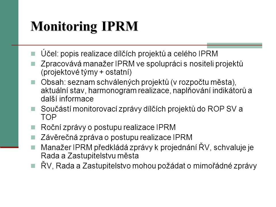 Monitoring IPRM Účel: popis realizace dílčích projektů a celého IPRM Zpracovává manažer IPRM ve spolupráci s nositeli projektů (projektové týmy + ostatní) Obsah: seznam schválených projektů (v rozpočtu města), aktuální stav, harmonogram realizace, naplňování indikátorů a další informace Součástí monitorovací zprávy dílčích projektů do ROP SV a TOP Roční zprávy o postupu realizace IPRM Závěrečná zpráva o postupu realizace IPRM Manažer IPRM předkládá zprávy k projednání ŘV, schvaluje je Rada a Zastupitelstvu města ŘV, Rada a Zastupitelstvo mohou požádat o mimořádné zprávy