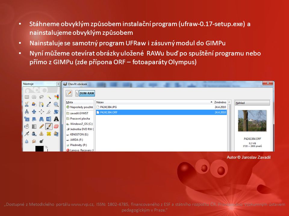 Stáhneme obvyklým způsobem instalační program (ufraw-0.17-setup.exe) a nainstalujeme obvyklým způsobem Nainstaluje se samotný program UFRaw i zásuvný modul do GIMPu Nyní můžeme otevírat obrázky uložené RAWu buď po spuštění programu nebo přímo z GIMPu (zde přípona ORF – fotoaparáty Olympus) „Dostupné z Metodického portálu   ISSN: , financovaného z ESF a státního rozpočtu ČR.