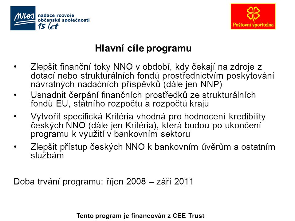 Hlavní cíle programu Zlepšit finanční toky NNO v období, kdy čekají na zdroje z dotací nebo strukturálních fondů prostřednictvím poskytování návratných nadačních příspěvků (dále jen NNP) Usnadnit čerpání finančních prostředků ze strukturálních fondů EU, státního rozpočtu a rozpočtů krajů Vytvořit specifická Kritéria vhodná pro hodnocení kredibility českých NNO (dále jen Kritéria), která budou po ukončení programu k využití v bankovním sektoru Zlepšit přístup českých NNO k bankovním úvěrům a ostatním službám Doba trvání programu: říjen 2008 – září 2011 Tento program je financován z CEE Trust
