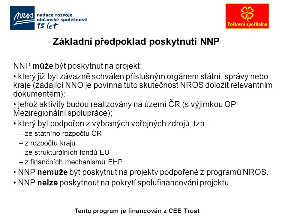 Základní předpoklad poskytnutí NNP NNP může být poskytnut na projekt: který již byl závazně schválen příslušným orgánem státní správy nebo kraje (žádající NNO je povinna tuto skutečnost NROS doložit relevantním dokumentem); jehož aktivity budou realizovány na území ČR (s výjimkou OP Meziregionální spolupráce); který byl podpořen z vybraných veřejných zdrojů, tzn.: – ze státního rozpočtu ČR – z rozpočtů krajů – ze strukturálních fondů EU – z finančních mechanismů EHP NNP nemůže být poskytnut na projekty podpořené z programů NROS.
