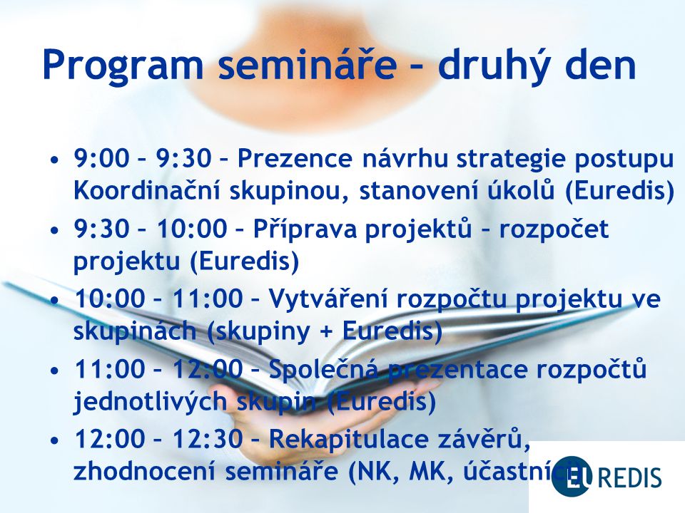 Program semináře – druhý den 9:00 – 9:30 – Prezence návrhu strategie postupu Koordinační skupinou, stanovení úkolů (Euredis) 9:30 – 10:00 – Příprava projektů – rozpočet projektu (Euredis) 10:00 – 11:00 – Vytváření rozpočtu projektu ve skupinách (skupiny + Euredis) 11:00 – 12:00 – Společná prezentace rozpočtů jednotlivých skupin (Euredis) 12:00 – 12:30 – Rekapitulace závěrů, zhodnocení semináře (NK, MK, účastníci)