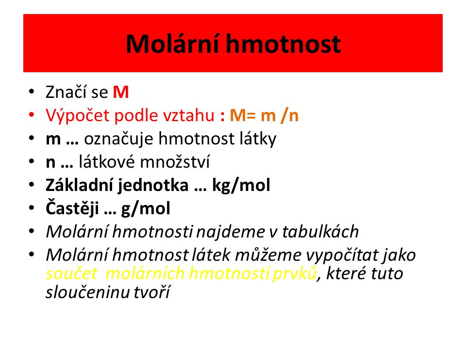 Molární hmotnost Značí se M Výpočet podle vztahu : M= m /n m … označuje hmotnost látky n … látkové množství Základní jednotka … kg/mol Častěji … g/mol Molární hmotnosti najdeme v tabulkách Molární hmotnost látek můžeme vypočítat jako součet molárních hmotností prvků, které tuto sloučeninu tvoří