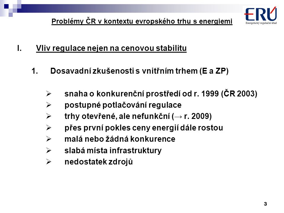 3 Problémy ČR v kontextu evropského trhu s energiemi I.Vliv regulace nejen na cenovou stabilitu 1.Dosavadní zkušenosti s vnitřním trhem (E a ZP)  snaha o konkurenční prostředí od r.