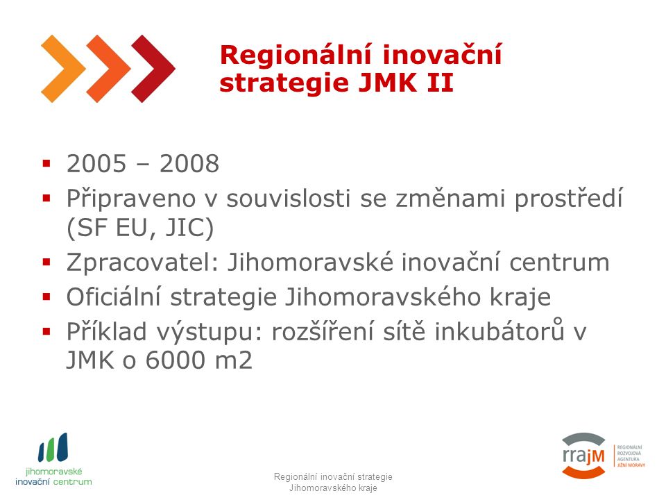 4 Regionální inovační strategie JMK II  2005 – 2008  Připraveno v souvislosti se změnami prostředí (SF EU, JIC)  Zpracovatel: Jihomoravské inovační centrum  Oficiální strategie Jihomoravského kraje  Příklad výstupu: rozšíření sítě inkubátorů v JMK o 6000 m2 RIS JMK IIIRegionální inovační strategie Jihomoravského kraje