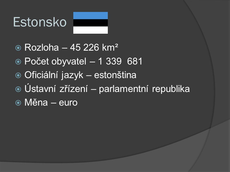 Estonsko  Rozloha – km²  Počet obyvatel –  Oficiální jazyk – estonština  Ústavní zřízení – parlamentní republika  Měna – euro